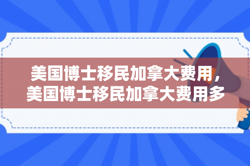 美国博士移民加拿大费用，美国博士移民加拿大费用多少