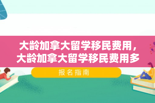 大龄加拿大留学移民费用，大龄加拿大留学移民费用多少钱