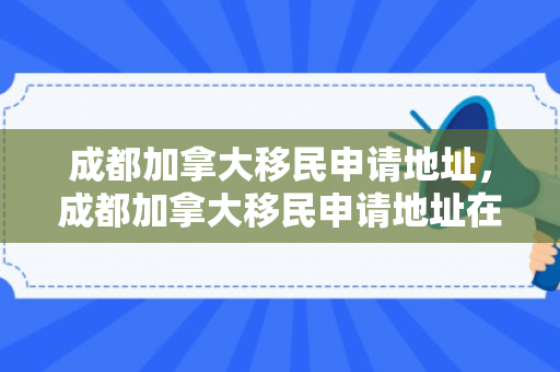 成都加拿大移民申请地址，成都加拿大移民申请地址在哪里
