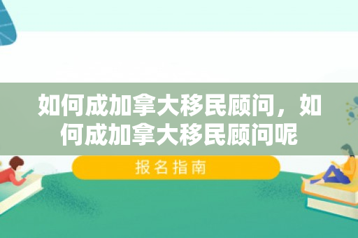 如何成加拿大移民顾问，如何成加拿大移民顾问呢