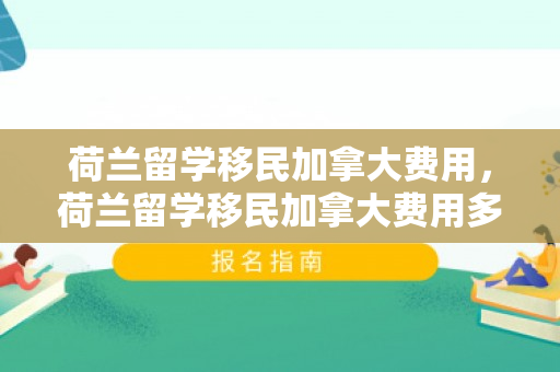 荷兰留学移民加拿大费用，荷兰留学移民加拿大费用多少