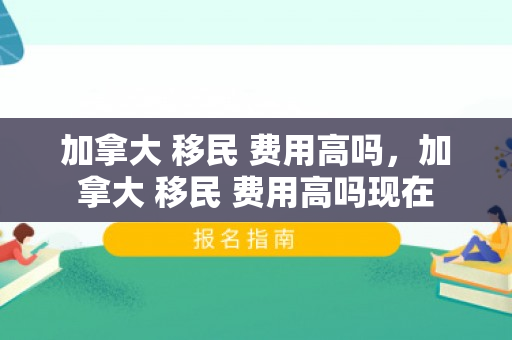 加拿大 移民 费用高吗，加拿大 移民 费用高吗现在