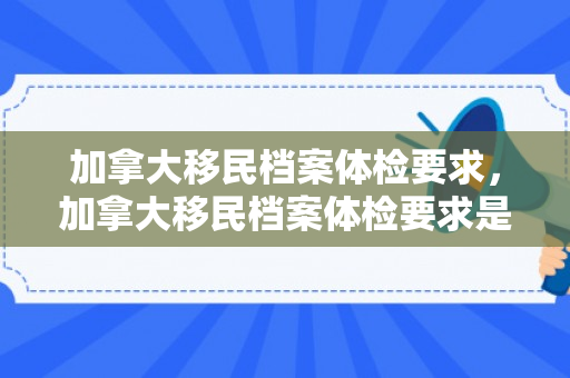 加拿大移民档案体检要求，加拿大移民档案体检要求是什么