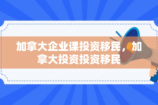 加拿大企业课投资移民，加拿大投资投资移民