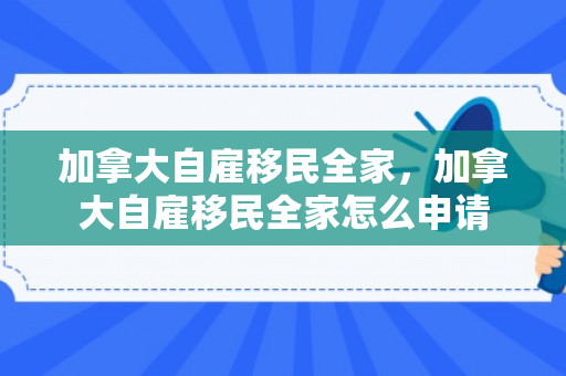 加拿大自雇移民全家，加拿大自雇移民全家怎么申请