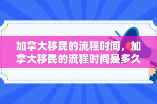 加拿大移民的流程时间，加拿大移民的流程时间是多久