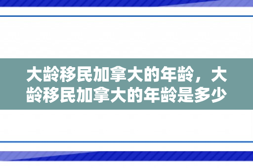 大龄移民加拿大的年龄，大龄移民加拿大的年龄是多少