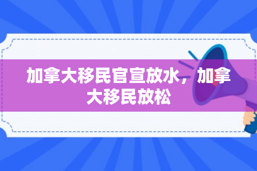 加拿大移民官宣放水，加拿大移民放松