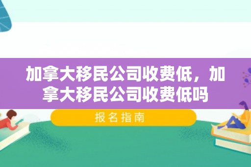 加拿大移民公司收费低，加拿大移民公司收费低吗