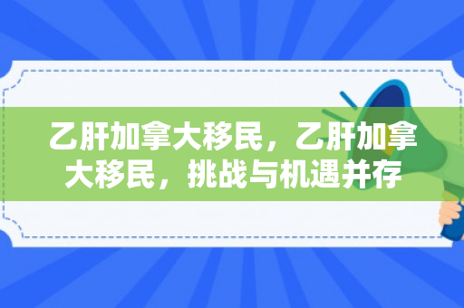 乙肝加拿大移民，乙肝加拿大移民，挑战与机遇并存