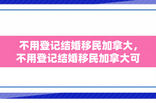 不用登记结婚移民加拿大，不用登记结婚移民加拿大可以吗