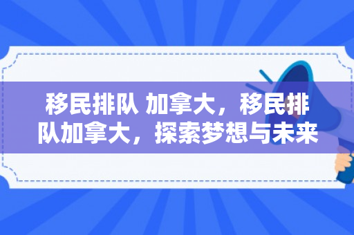 移民排队 加拿大，移民排队加拿大，探索梦想与未来的交汇点