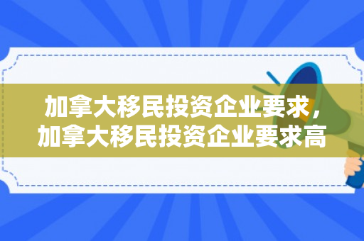 加拿大移民投资企业要求，加拿大移民投资企业要求高吗