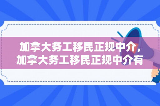 加拿大务工移民正规中介，加拿大务工移民正规中介有哪些