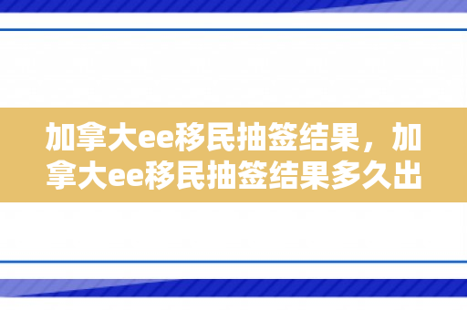 加拿大ee移民抽签结果，加拿大ee移民抽签结果多久出来