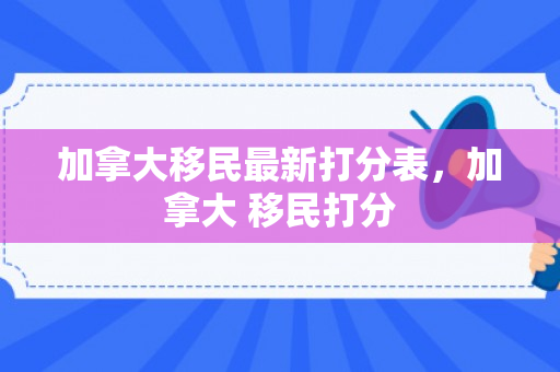 加拿大移民最新打分表，加拿大 移民打分