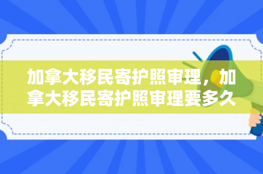 加拿大移民寄护照审理，加拿大移民寄护照审理要多久