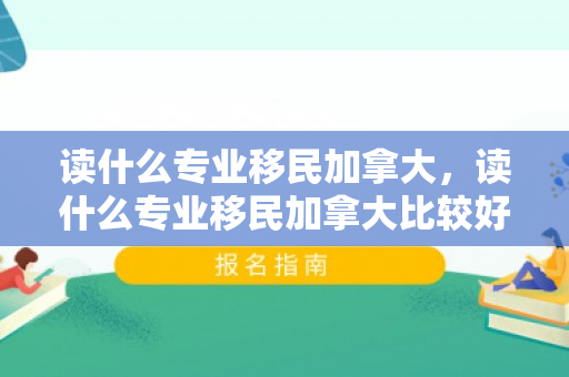 读什么专业移民加拿大，读什么专业移民加拿大比较好