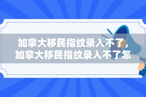 加拿大移民指纹录入不了，加拿大移民指纹录入不了怎么办