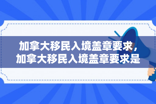 加拿大移民入境盖章要求，加拿大移民入境盖章要求是什么