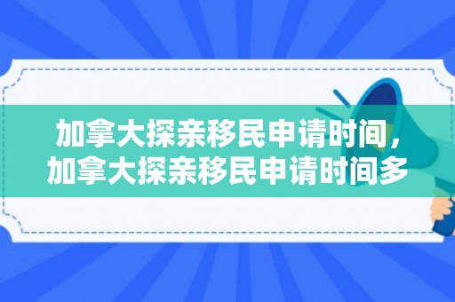 加拿大探亲移民申请时间，加拿大探亲移民申请时间多久