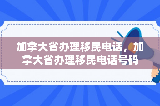 加拿大省办理移民电话，加拿大省办理移民电话号码