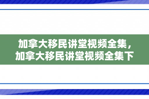 加拿大移民讲堂视频全集，加拿大移民讲堂视频全集下载