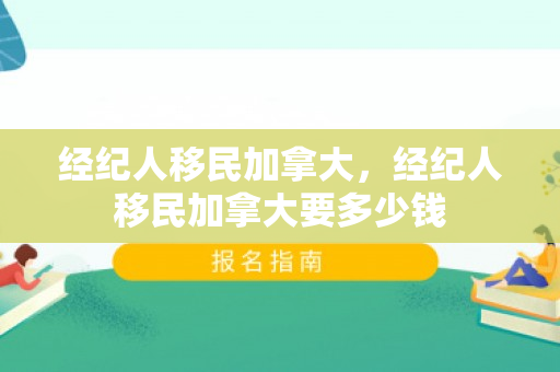 经纪人移民加拿大，经纪人移民加拿大要多少钱