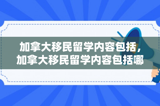 加拿大移民留学内容包括，加拿大移民留学内容包括哪些