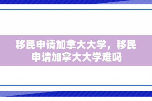 移民申请加拿大大学，移民申请加拿大大学难吗