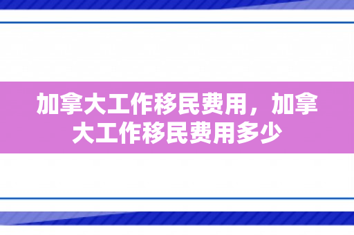 加拿大工作移民费用，加拿大工作移民费用多少