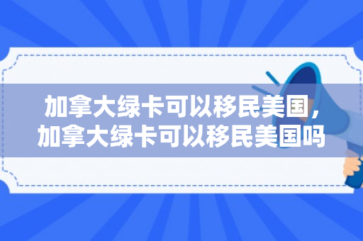 加拿大绿卡可以移民美国，加拿大绿卡可以移民美国吗
