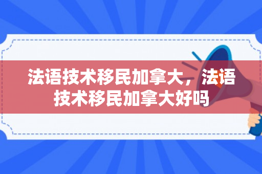 法语技术移民加拿大，法语技术移民加拿大好吗