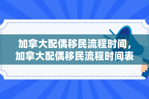 加拿大配偶移民流程时间，加拿大配偶移民流程时间表