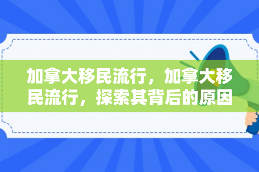 加拿大移民流行，加拿大移民流行，探索其背后的原因与趋势