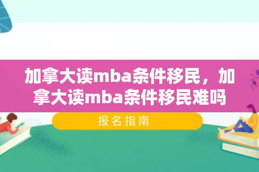 加拿大读mba条件移民，加拿大读mba条件移民难吗
