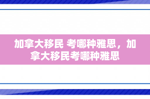 加拿大移民 考哪种雅思，加拿大移民考哪种雅思