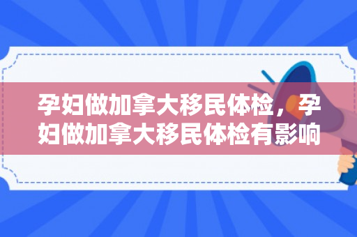 孕妇做加拿大移民体检，孕妇做加拿大移民体检有影响吗