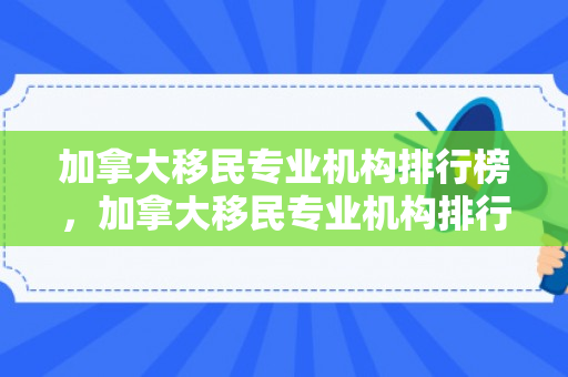 加拿大移民专业机构排行榜，加拿大移民专业机构排行榜前十名