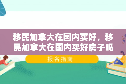 移民加拿大在国内买好，移民加拿大在国内买好房子吗