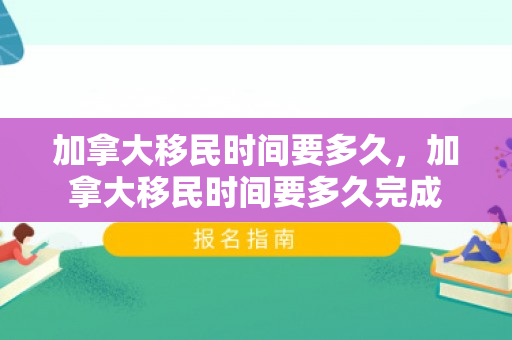 加拿大移民时间要多久，加拿大移民时间要多久完成