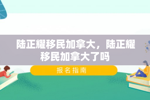 陆正耀移民加拿大，陆正耀移民加拿大了吗