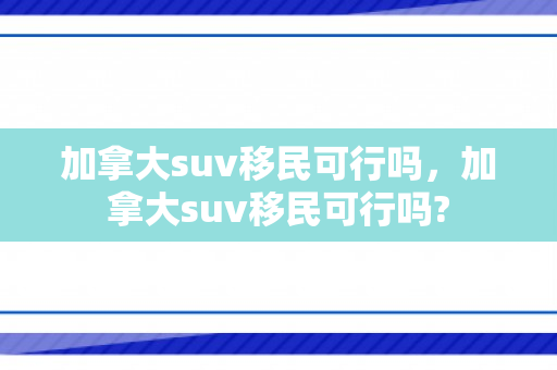 加拿大suv移民可行吗，加拿大suv移民可行吗?