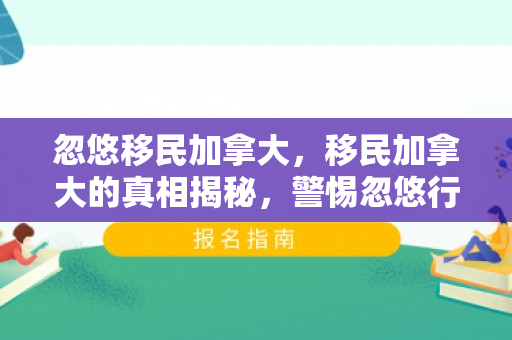 忽悠移民加拿大，移民加拿大的真相揭秘，警惕忽悠行为