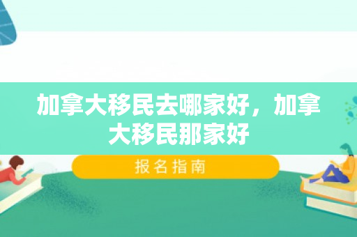 加拿大移民去哪家好，加拿大移民那家好