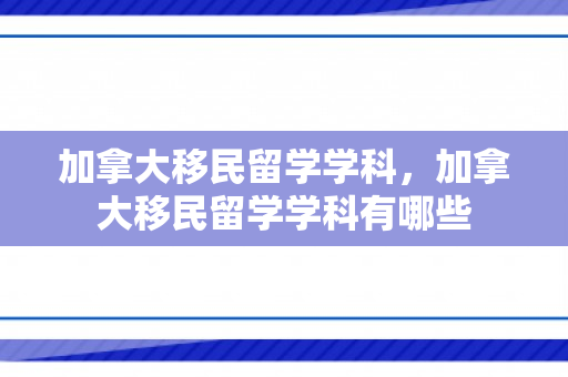 加拿大移民留学学科，加拿大移民留学学科有哪些