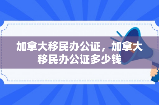 加拿大移民办公证，加拿大移民办公证多少钱