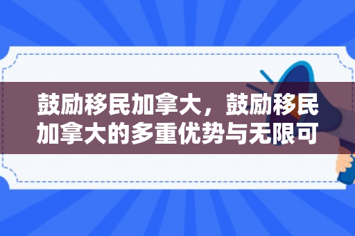 鼓励移民加拿大，鼓励移民加拿大的多重优势与无限可能