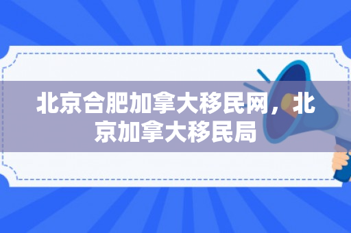 北京合肥加拿大移民网，北京加拿大移民局