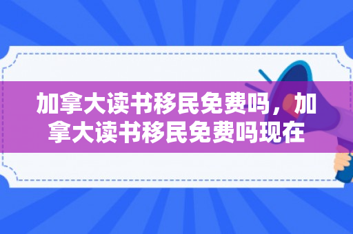 加拿大读书移民免费吗，加拿大读书移民免费吗现在